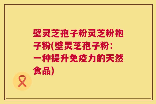 壁灵芝孢子粉灵芝粉袍子粉(壁灵芝孢子粉:一种提升免疫力的天然食品) 壁灵芝孢子粉灵芝粉袍子粉(壁灵芝孢子粉:一种提升免疫力的天然食品)