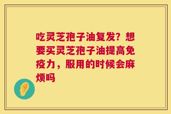 吃灵芝孢子油复发?想要买灵芝孢子油提高免疫力,服用的时候会麻烦吗 吃灵芝孢子油复发?想要买灵芝孢子油提高免疫力,服用的时候会麻烦吗