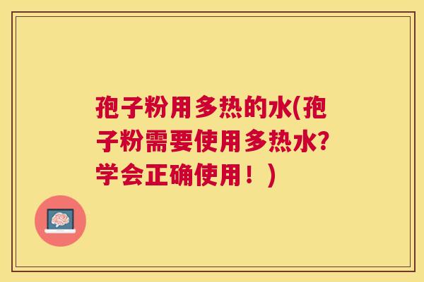孢子粉用多热的水(孢子粉需要使用多热水？学会正确使用！)
