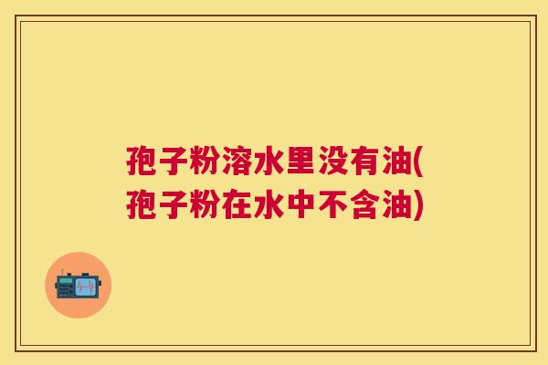 孢子粉溶水里没有油(孢子粉在水中不含油)