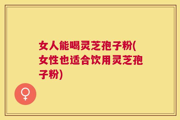 女人能喝灵芝孢子粉(女性也适合饮用灵芝孢子粉) 女人能喝灵芝孢子粉(女性也适合饮用灵芝孢子粉)