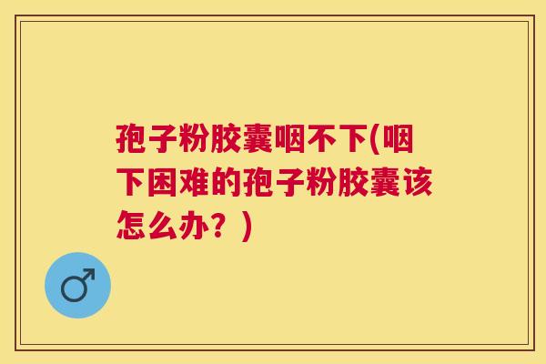 孢子粉胶囊咽不下(咽下困难的孢子粉胶囊该怎么办?) 孢子粉胶囊咽不下(咽下困难的孢子粉胶囊该怎么办?)