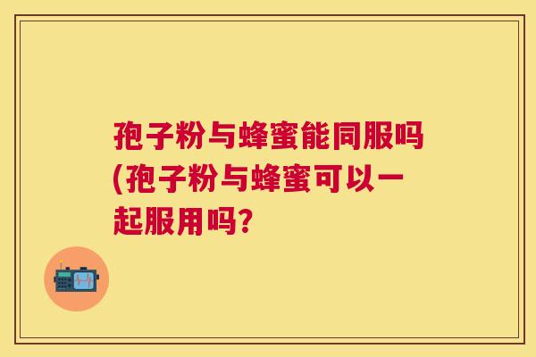 孢子粉与蜂蜜能同服吗(孢子粉与蜂蜜可以一起服用吗? 孢子粉与蜂蜜能同服吗(孢子粉与蜂蜜可以一起服用吗?