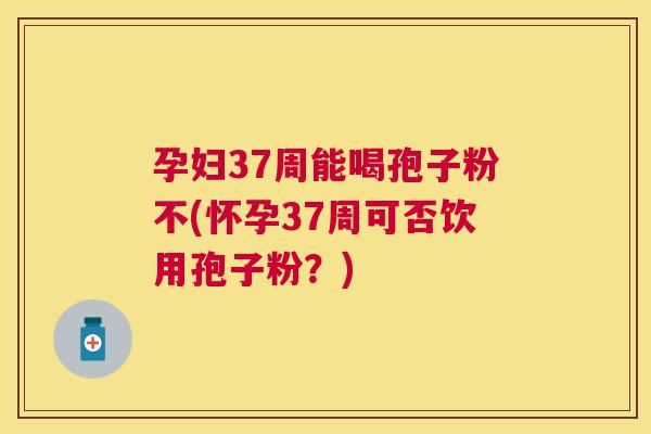 孕妇37周能喝孢子粉不(怀孕37周可否饮用孢子粉?) 孕妇37周能喝孢子粉不(怀孕37周可否饮用孢子粉?)