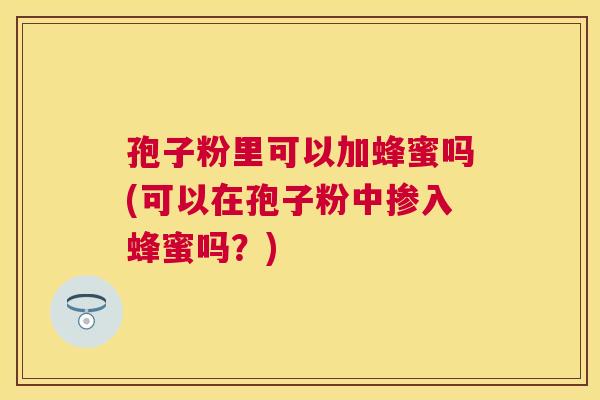 孢子粉里可以加蜂蜜吗(可以在孢子粉中掺入蜂蜜吗?) 孢子粉里可以加蜂蜜吗(可以在孢子粉中掺入蜂蜜吗?)