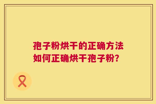 孢子粉烘干的正确方法如何正确烘干孢子粉? 孢子粉烘干的正确方法如何正确烘干孢子粉?