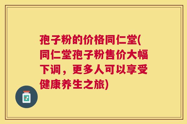 孢子粉的价格同仁堂(同仁堂孢子粉售价大幅下调，更多人可以享受健康养生之旅)