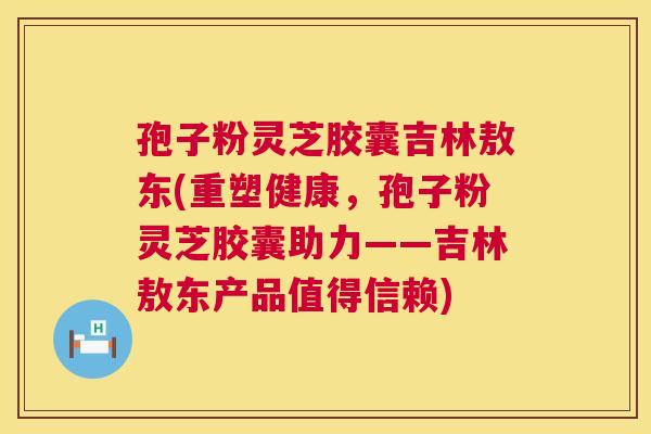 孢子粉灵芝胶囊吉林敖东(重塑健康,孢子粉灵芝胶囊助力——吉林敖东产品值得信赖) 孢子粉灵芝胶囊吉林敖东(重塑健康,孢子粉灵芝胶囊助力——吉林敖东产品值得信赖)