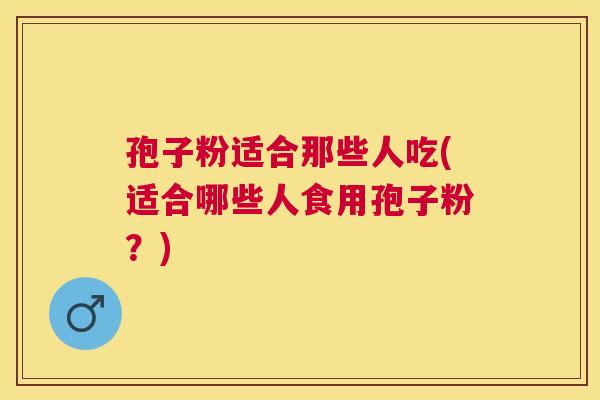 孢子粉适合那些人吃(适合哪些人食用孢子粉?) 孢子粉适合那些人吃(适合哪些人食用孢子粉?)