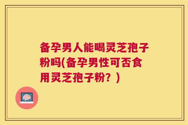备孕男人能喝灵芝孢子粉吗(备孕男性可否食用灵芝孢子粉?) 备孕男人能喝灵芝孢子粉吗(备孕男性可否食用灵芝孢子粉?)