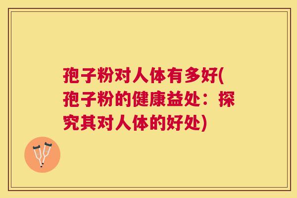 孢子粉对人体有多好(孢子粉的健康益处：探究其对人体的好处)
