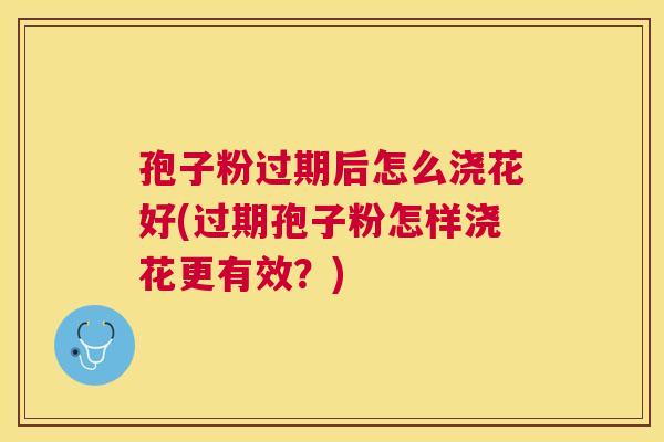 孢子粉过期后怎么浇花好(过期孢子粉怎样浇花更有效?) 孢子粉过期后怎么浇花好(过期孢子粉怎样浇花更有效?)