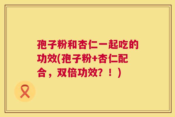 孢子粉和杏仁一起吃的功效(孢子粉+杏仁配合,双倍功效?!) 孢子粉和杏仁一起吃的功效(孢子粉+杏仁配合,双倍功效?!)