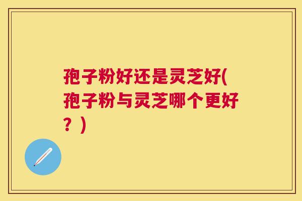 孢子粉好还是灵芝好(孢子粉与灵芝哪个更好？)