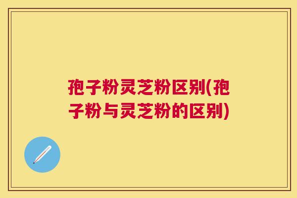 孢子粉灵芝粉区别(孢子粉与灵芝粉的区别) 孢子粉灵芝粉区别(孢子粉与灵芝粉的区别)