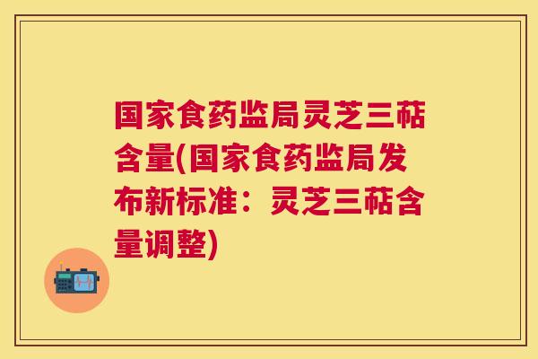 国家食药监局灵芝三萜含量(国家食药监局发布新标准：灵芝三萜含量调整)