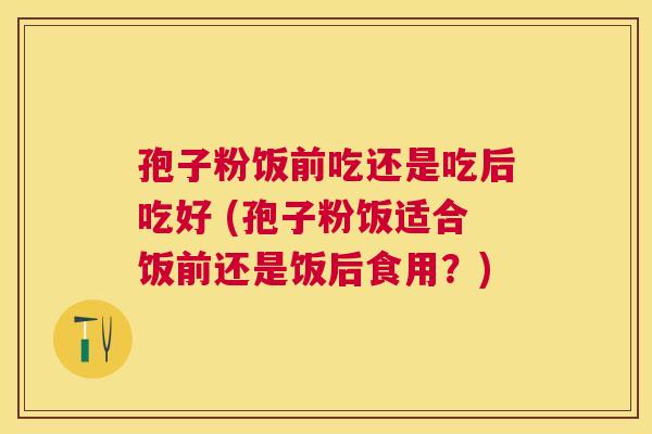孢子粉饭前吃还是吃后吃好 (孢子粉饭适合饭前还是饭后食用?) 孢子粉饭前吃还是吃后吃好 (孢子粉饭适合饭前还是饭后食用?)