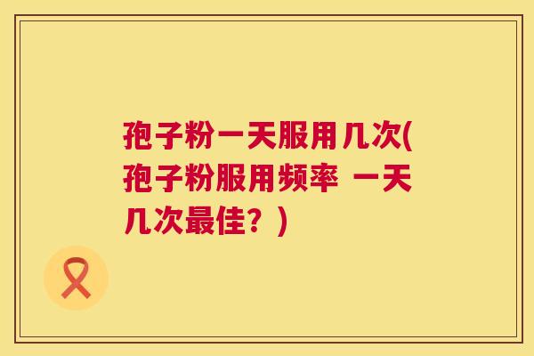 孢子粉一天服用几次(孢子粉服用频率 一天几次佳?) 孢子粉一天服用几次(孢子粉服用频率 一天几次佳?)