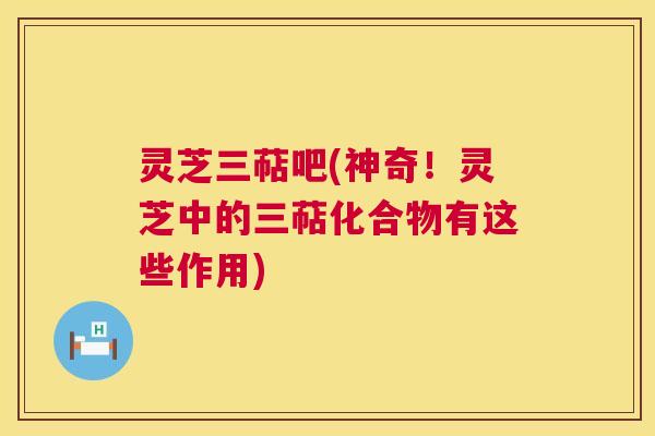 灵芝三萜吧(神奇!灵芝中的三萜化合物有这些作用) 灵芝三萜吧(神奇!灵芝中的三萜化合物有这些作用)