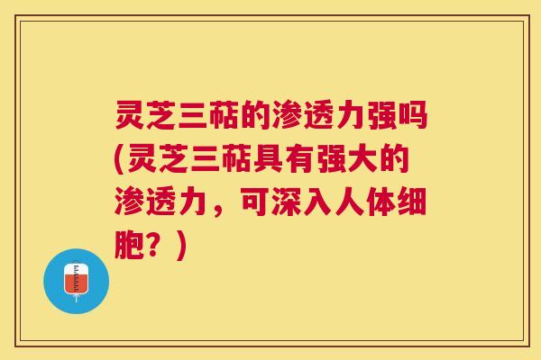 灵芝三萜的渗透力强吗(灵芝三萜具有强大的渗透力，可深入人体细胞？)
