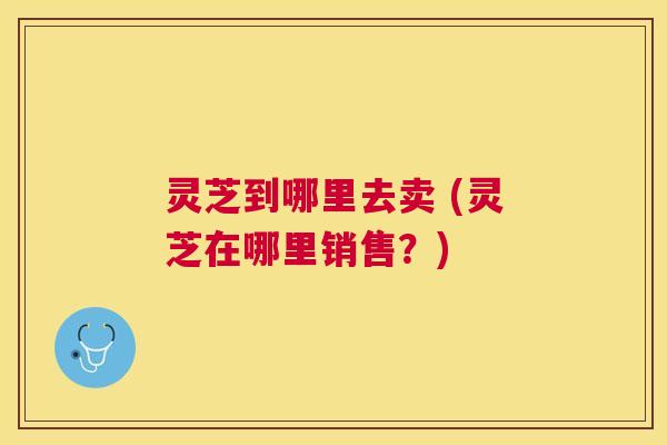 灵芝到哪里去卖 (灵芝在哪里销售？)