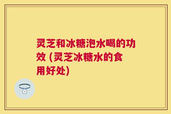 灵芝和冰糖泡水喝的功效 (灵芝冰糖水的食用好处)