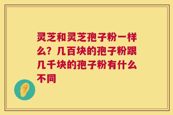 灵芝和灵芝孢子粉一样么？几百块的孢子粉跟几千块的孢子粉有什么不同