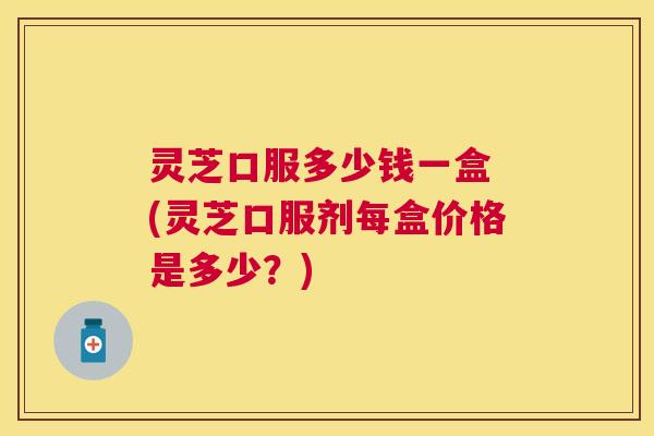灵芝口服多少钱一盒 (灵芝口服剂每盒价格是多少？)