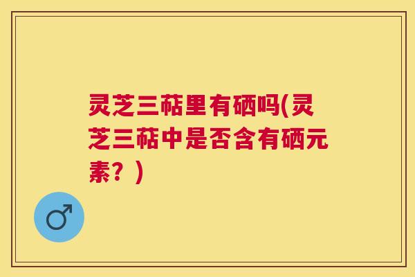 灵芝三萜里有硒吗(灵芝三萜中是否含有硒元素?) 灵芝三萜里有硒吗(灵芝三萜中是否含有硒元素?)