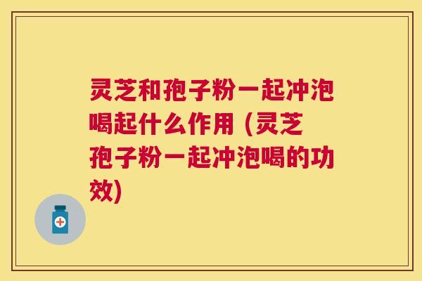 灵芝和孢子粉一起冲泡喝起什么作用 (灵芝孢子粉一起冲泡喝的功效)