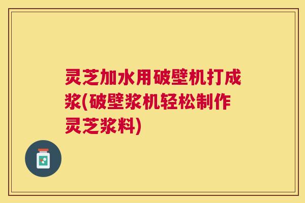 灵芝加水用破壁机打成浆(破壁浆机轻松制作灵芝浆料)