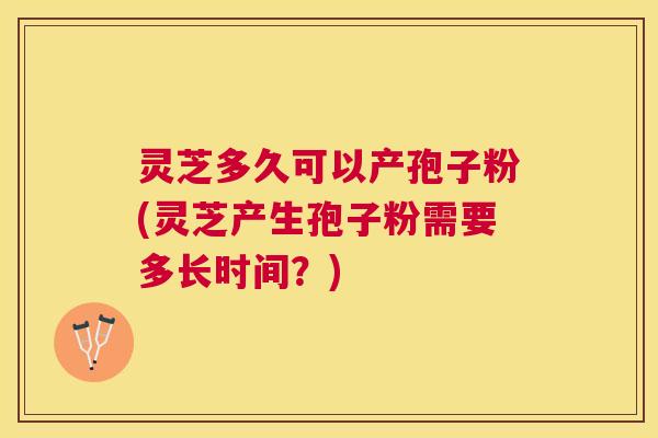 灵芝多久可以产孢子粉(灵芝产生孢子粉需要多长时间？)