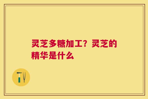 灵芝多糖加工?灵芝的精华是什么 灵芝多糖加工?灵芝的精华是什么