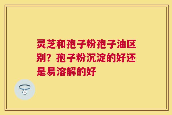 灵芝和孢子粉孢子油区别?孢子粉沉淀的好还是易溶解的好 灵芝和孢子粉孢子油区别?孢子粉沉淀的好还是易溶解的好