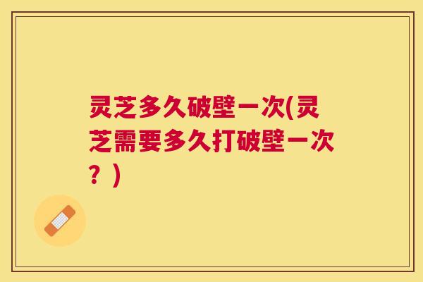 灵芝多久破壁一次(灵芝需要多久打破壁一次?) 灵芝多久破壁一次(灵芝需要多久打破壁一次?)
