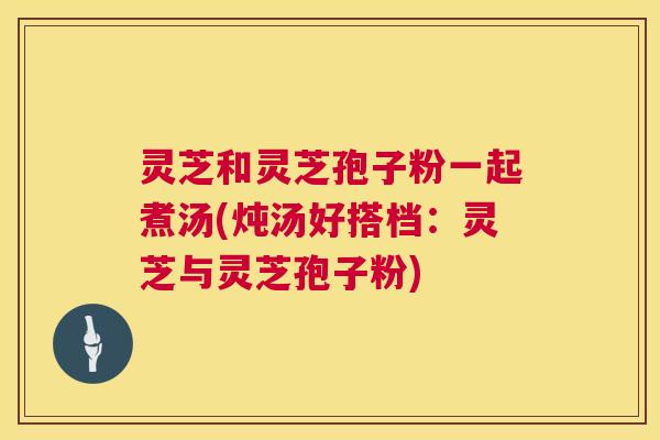 灵芝和灵芝孢子粉一起煮汤(炖汤好搭档:灵芝与灵芝孢子粉) 灵芝和灵芝孢子粉一起煮汤(炖汤好搭档:灵芝与灵芝孢子粉)