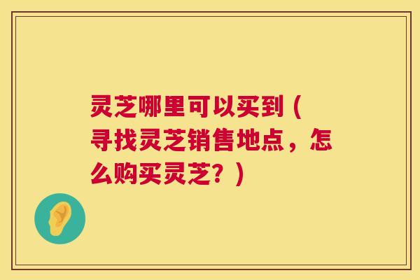 灵芝哪里可以买到 (寻找灵芝销售地点,怎么购买灵芝?) 灵芝哪里可以买到 (寻找灵芝销售地点,怎么购买灵芝?)