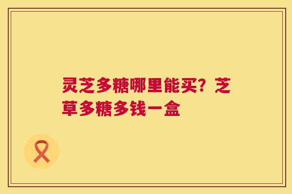 灵芝多糖哪里能买?芝草多糖多钱一盒 灵芝多糖哪里能买?芝草多糖多钱一盒