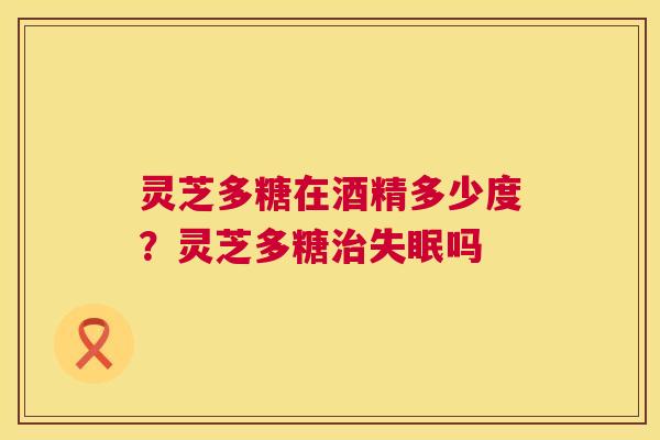 灵芝多糖在酒精多少度？灵芝多糖吗