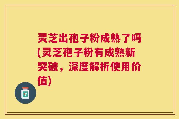 灵芝出孢子粉成熟了吗(灵芝孢子粉有成熟新突破，深度解析使用价值)
