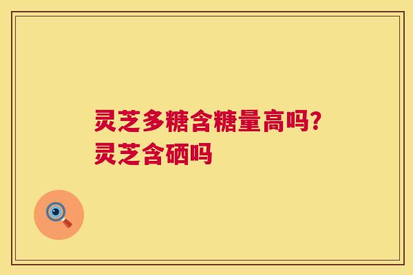灵芝多糖含糖量高吗?灵芝含硒吗 灵芝多糖含糖量高吗?灵芝含硒吗