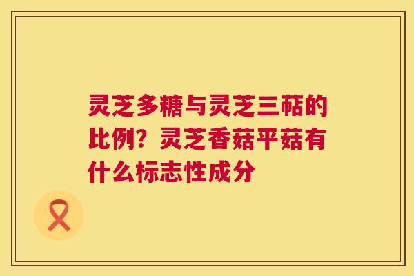 灵芝多糖与灵芝三萜的比例？灵芝香菇平菇有什么标志性成分