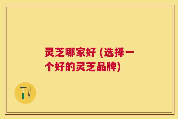 灵芝哪家好 (选择一个好的灵芝品牌) 灵芝哪家好 (选择一个好的灵芝品牌)