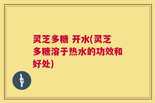 灵芝多糖 开水(灵芝多糖溶于热水的功效和好处)