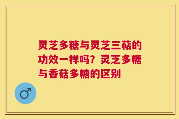 灵芝多糖与灵芝三萜的功效一样吗?灵芝多糖与香菇多糖的区别 灵芝多糖与灵芝三萜的功效一样吗?灵芝多糖与香菇多糖的区别