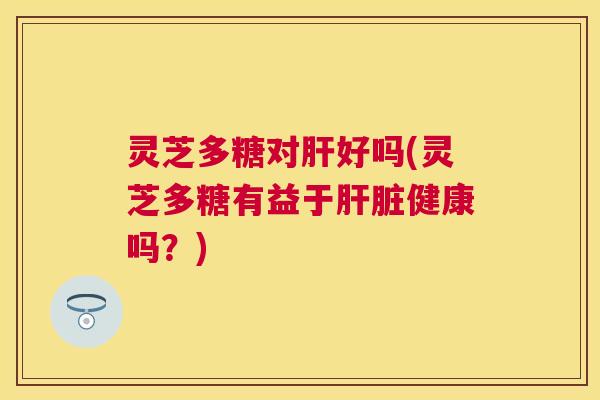 灵芝多糖对好吗(灵芝多糖有益于健康吗？)