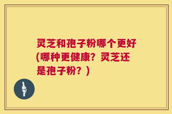 灵芝和孢子粉哪个更好(哪种更健康?灵芝还是孢子粉?) 灵芝和孢子粉哪个更好(哪种更健康?灵芝还是孢子粉?)