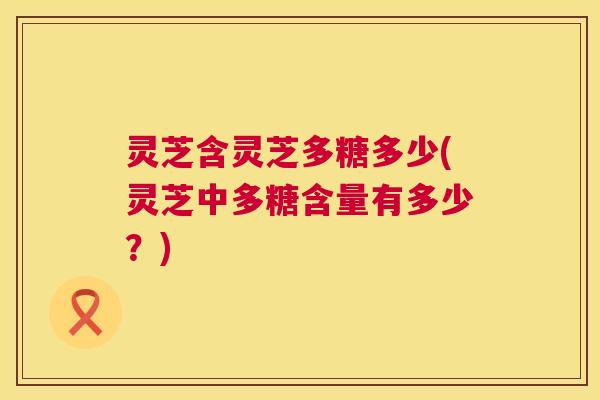 灵芝含灵芝多糖多少(灵芝中多糖含量有多少?) 灵芝含灵芝多糖多少(灵芝中多糖含量有多少?)