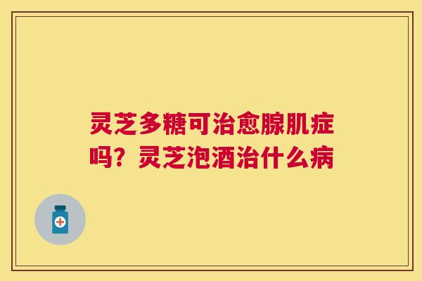 灵芝多糖可愈腺肌症吗?灵芝泡酒什么 灵芝多糖可愈腺肌症吗?灵芝泡酒什么