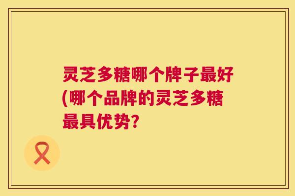 灵芝多糖哪个牌子好(哪个品牌的灵芝多糖具优势？